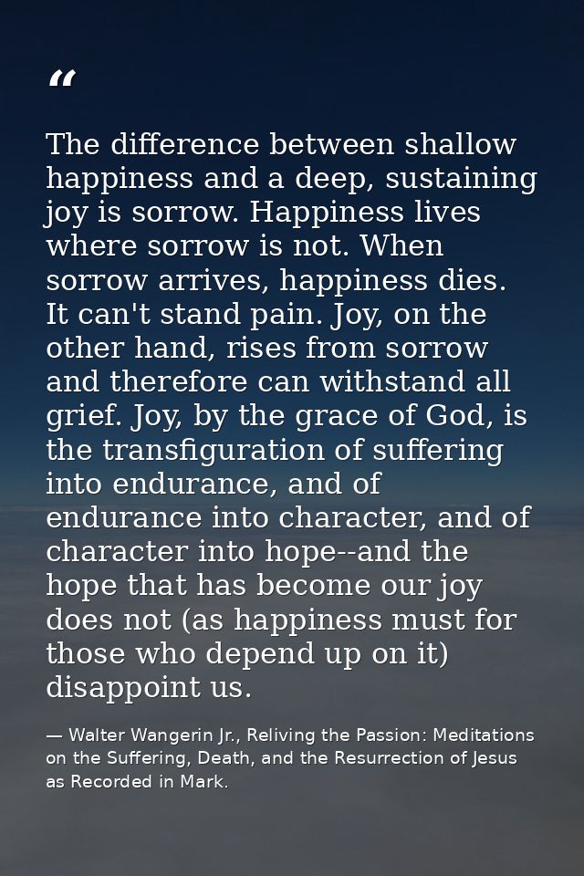 The difference between shallow happiness and a deep, sustaining joy is sorrow. Happiness lives where sorrow is not. When — Walter Wangerin Jr., Reliving the Passion: Meditations on the Suffering, Death, and the Resurrection of Jesus as Recorded in Mark.