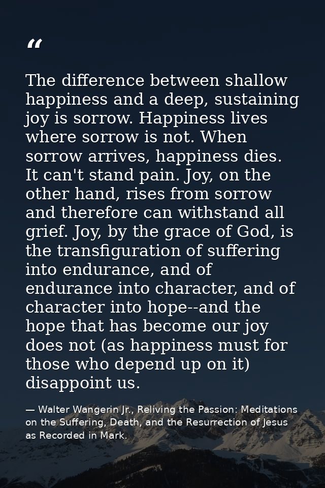 The difference between shallow happiness and a deep, sustaining joy is sorrow. Happiness lives where sorrow is not. When — Walter Wangerin Jr., Reliving the Passion: Meditations on the Suffering, Death, and the Resurrection of Jesus as Recorded in Mark.