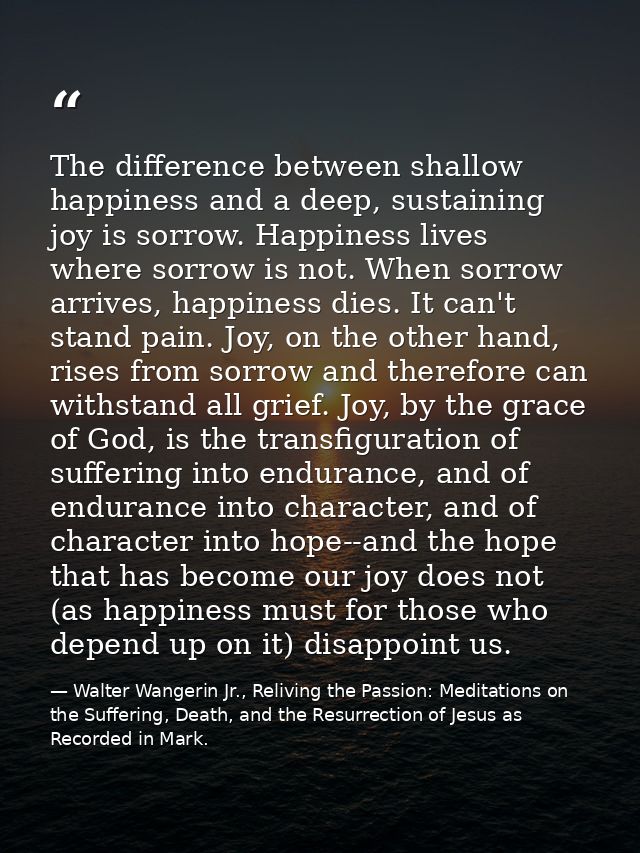 The difference between shallow happiness and a deep, sustaining joy is sorrow. Happiness lives where sorrow is not. When — Walter Wangerin Jr., Reliving the Passion: Meditations on the Suffering, Death, and the Resurrection of Jesus as Recorded in Mark.