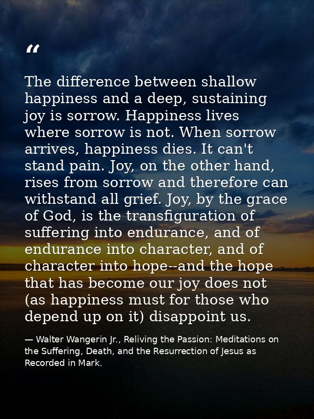 The difference between shallow happiness and a deep, sustaining joy is sorrow. Happiness lives where sorrow is not. When — Walter Wangerin Jr., Reliving the Passion: Meditations on the Suffering, Death, and the Resurrection of Jesus as Recorded in Mark.