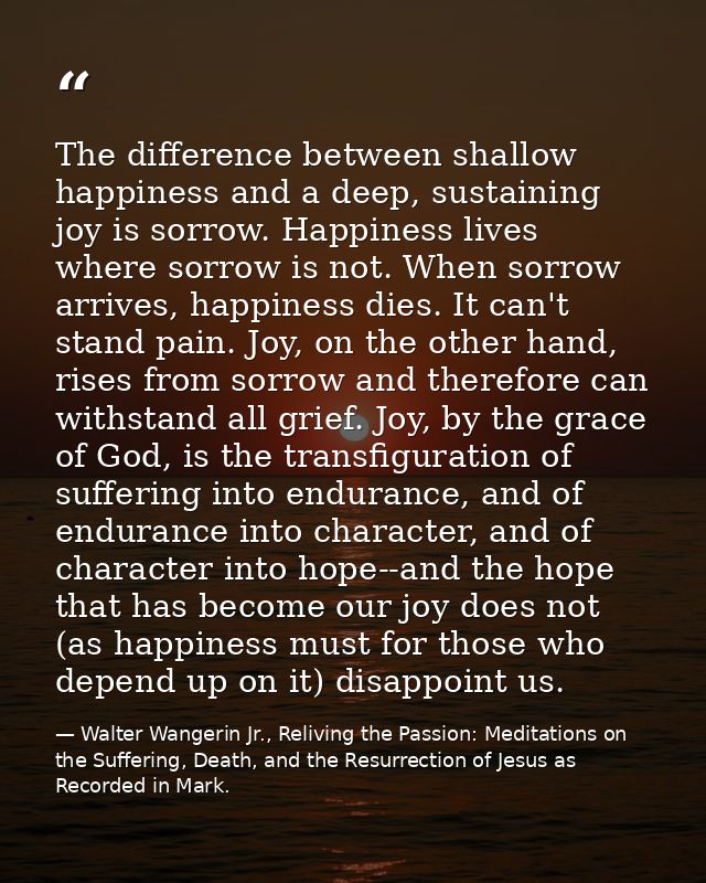 The difference between shallow happiness and a deep, sustaining joy is sorrow. Happiness lives where sorrow is not. When — Walter Wangerin Jr., Reliving the Passion: Meditations on the Suffering, Death, and the Resurrection of Jesus as Recorded in Mark.