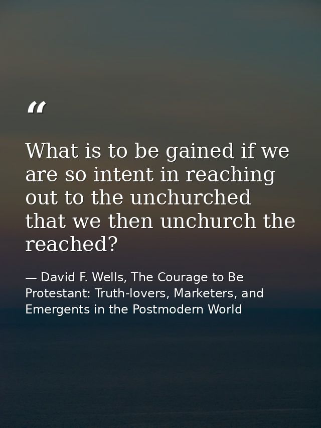 What is to be gained if we are so intent in reaching out to the unchurched that we then unchurch the reached? — David F. Wells, The Courage to Be Protestant: Truth-lovers, Marketers, and Emergents in the Postmodern World