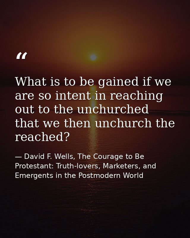 What is to be gained if we are so intent in reaching out to the unchurched that we then unchurch the reached? — David F. Wells, The Courage to Be Protestant: Truth-lovers, Marketers, and Emergents in the Postmodern World