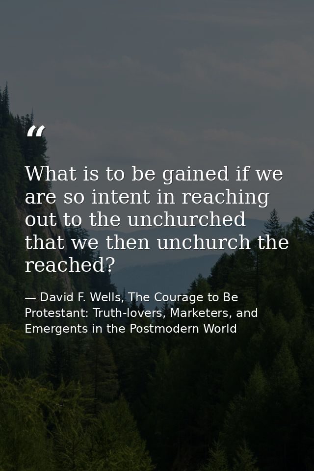 What is to be gained if we are so intent in reaching out to the unchurched that we then unchurch the reached? — David F. Wells, The Courage to Be Protestant: Truth-lovers, Marketers, and Emergents in the Postmodern World