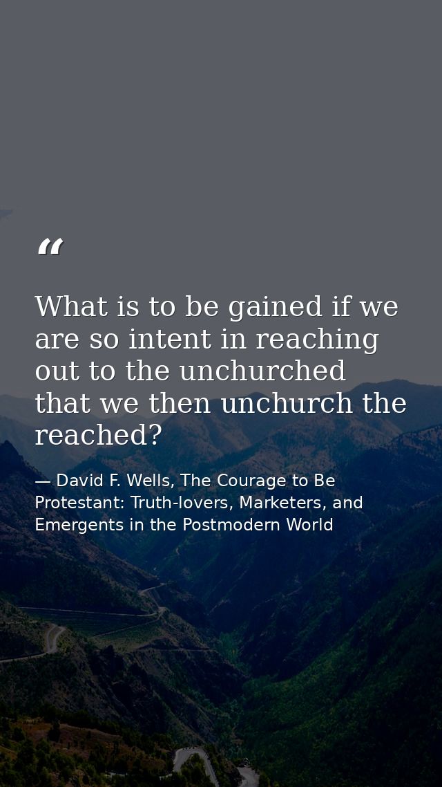 What is to be gained if we are so intent in reaching out to the unchurched that we then unchurch the reached? — David F. Wells, The Courage to Be Protestant: Truth-lovers, Marketers, and Emergents in the Postmodern World