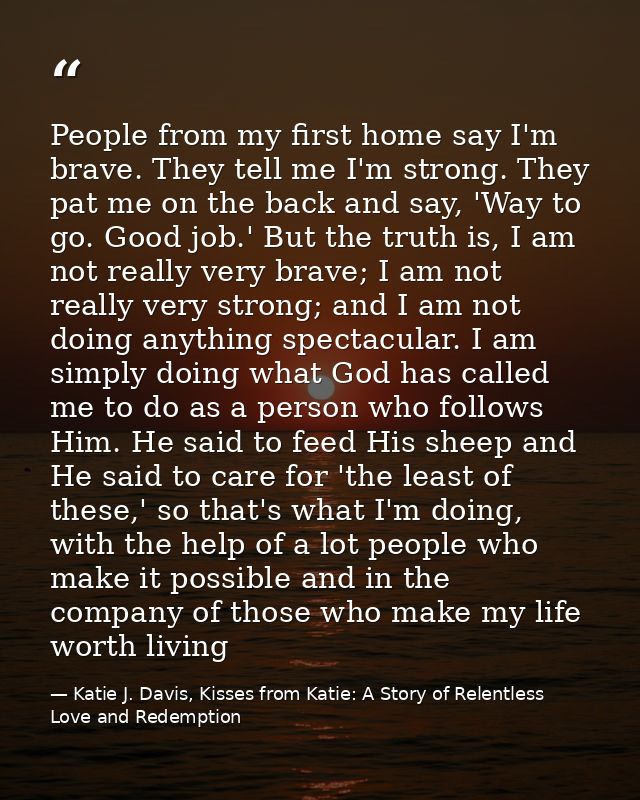 People from my first home say I'm brave. They tell me I'm strong. They pat me on the back and say, 'Way to go. Good job. — Katie J. Davis, Kisses from Katie: A Story of Relentless Love and Redemption
