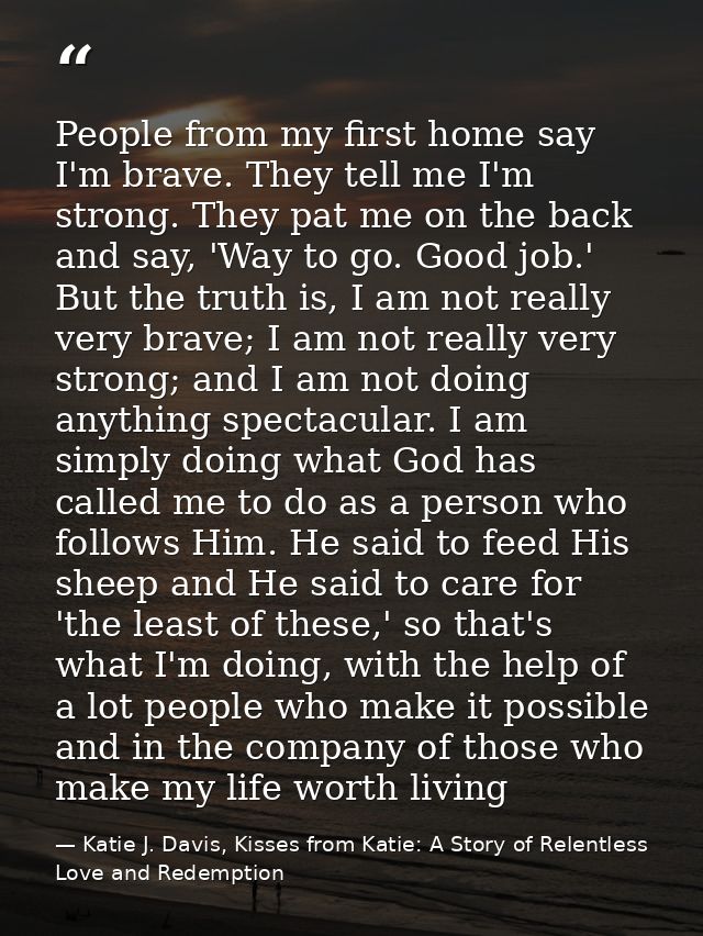 People from my first home say I'm brave. They tell me I'm strong. They pat me on the back and say, 'Way to go. Good job. — Katie J. Davis, Kisses from Katie: A Story of Relentless Love and Redemption