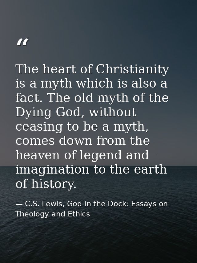 The heart of Christianity is a myth which is also a fact. The old myth of the Dying God, without ceasing to be a myth, c — C.S. Lewis, God in the Dock: Essays on Theology and Ethics