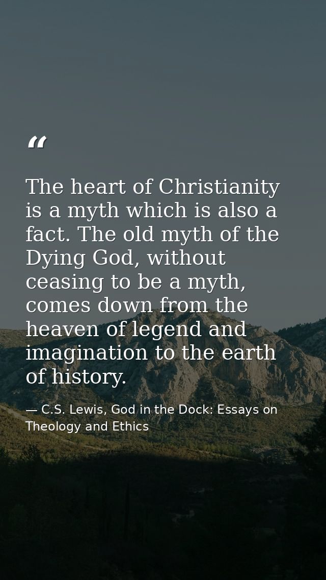 The heart of Christianity is a myth which is also a fact. The old myth of the Dying God, without ceasing to be a myth, c — C.S. Lewis, God in the Dock: Essays on Theology and Ethics