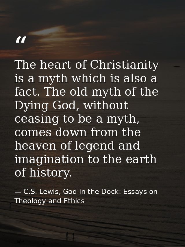 The heart of Christianity is a myth which is also a fact. The old myth of the Dying God, without ceasing to be a myth, c — C.S. Lewis, God in the Dock: Essays on Theology and Ethics