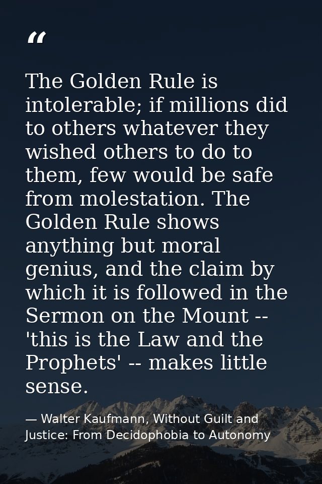 The Golden Rule is intolerable; if millions did to others whatever they wished others to do to them, few would be safe f — Walter Kaufmann, Without Guilt and Justice: From Decidophobia to Autonomy