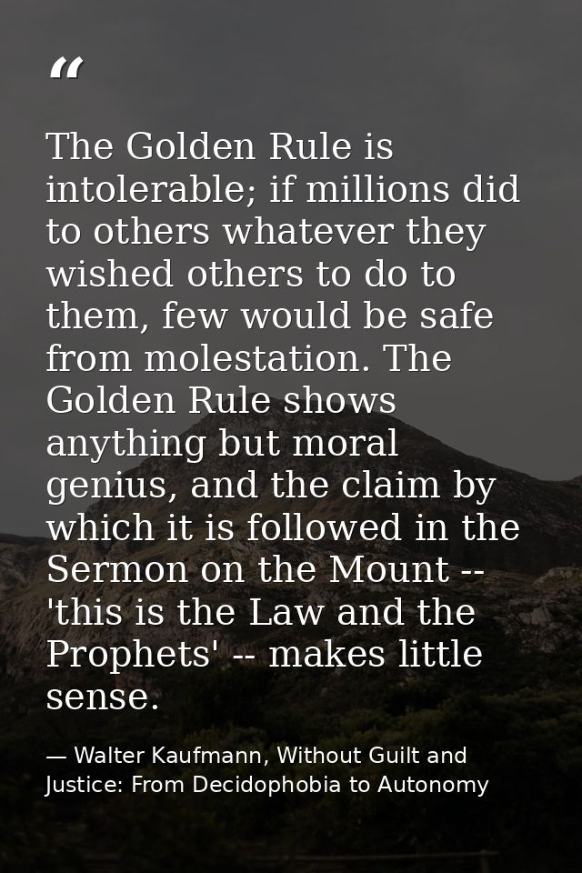 The Golden Rule is intolerable; if millions did to others whatever they wished others to do to them, few would be safe f — Walter Kaufmann, Without Guilt and Justice: From Decidophobia to Autonomy