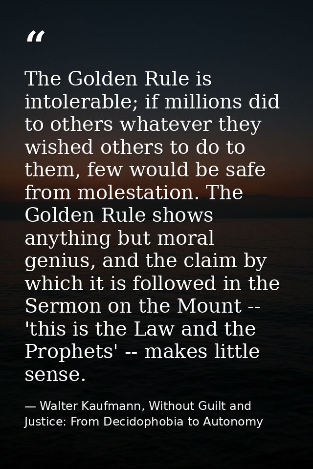 The Golden Rule is intolerable; if millions did to others whatever they wished others to do to them, few would be safe f — Walter Kaufmann, Without Guilt and Justice: From Decidophobia to Autonomy