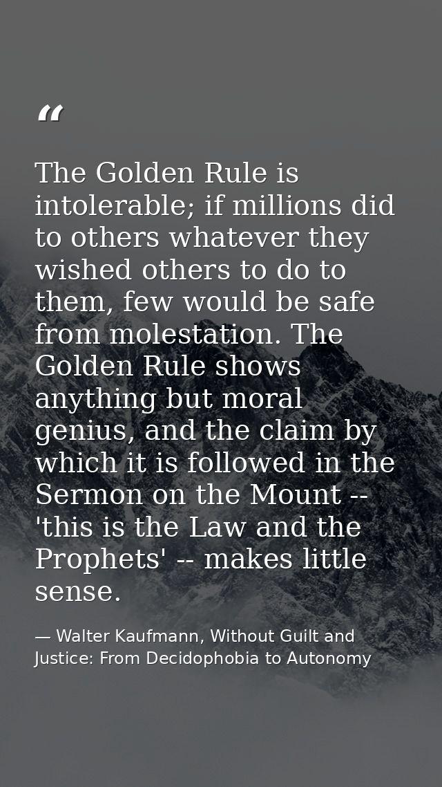 The Golden Rule is intolerable; if millions did to others whatever they wished others to do to them, few would be safe f — Walter Kaufmann, Without Guilt and Justice: From Decidophobia to Autonomy