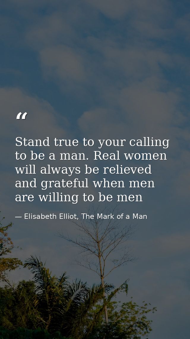 Stand true to your calling to be a man. Real women will always be relieved and grateful when men are willing to be men — Elisabeth Elliot, The Mark of a Man