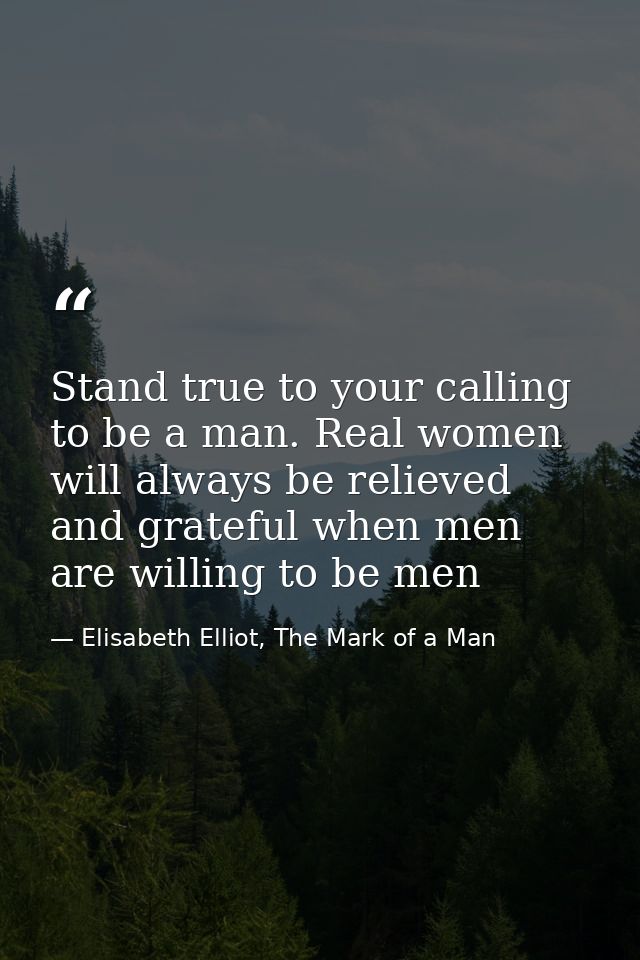 Stand true to your calling to be a man. Real women will always be relieved and grateful when men are willing to be men — Elisabeth Elliot, The Mark of a Man