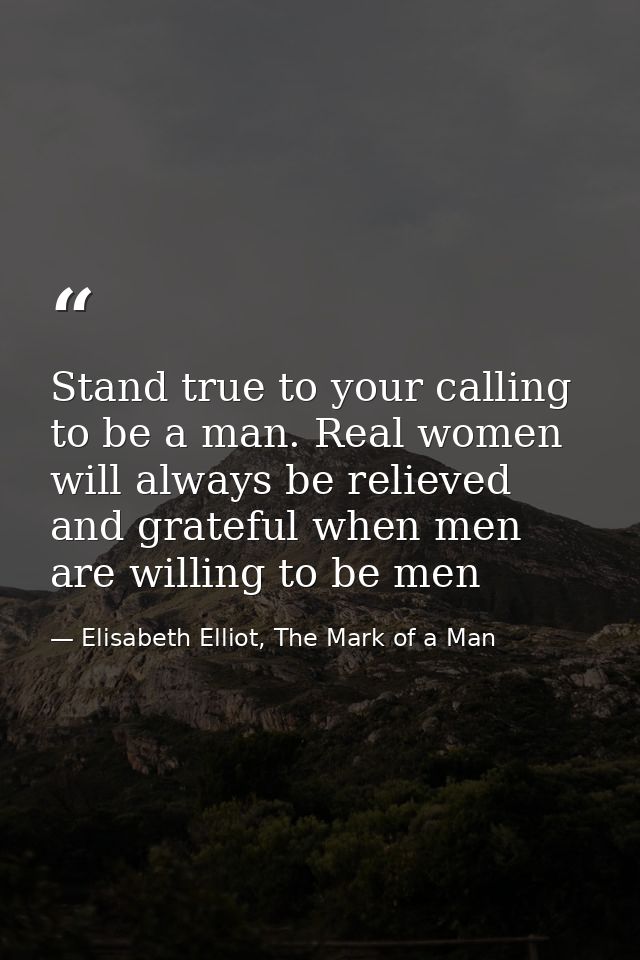 Stand true to your calling to be a man. Real women will always be relieved and grateful when men are willing to be men — Elisabeth Elliot, The Mark of a Man