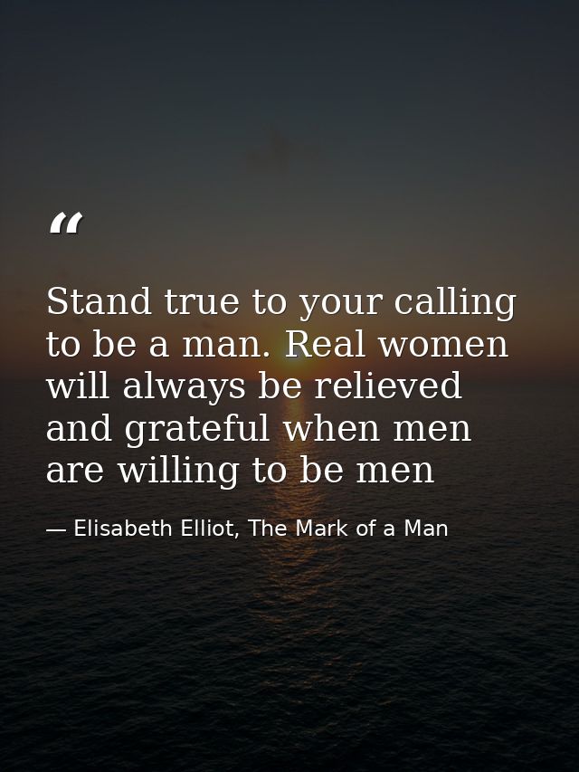 Stand true to your calling to be a man. Real women will always be relieved and grateful when men are willing to be men — Elisabeth Elliot, The Mark of a Man