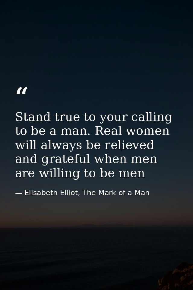Stand true to your calling to be a man. Real women will always be relieved and grateful when men are willing to be men — Elisabeth Elliot, The Mark of a Man