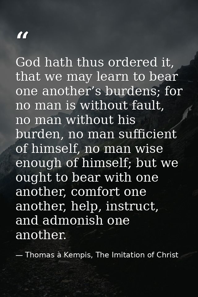 God hath thus ordered it, that we may learn to bear one another’s burdens; for no man is without fault, no man without h — Thomas à Kempis, The Imitation of Christ