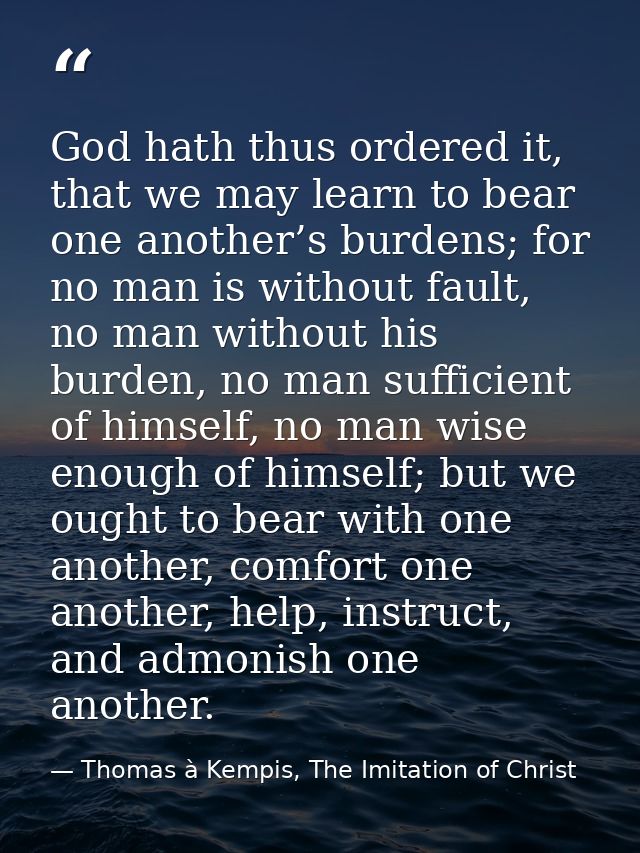God hath thus ordered it, that we may learn to bear one another’s burdens; for no man is without fault, no man without h — Thomas à Kempis, The Imitation of Christ