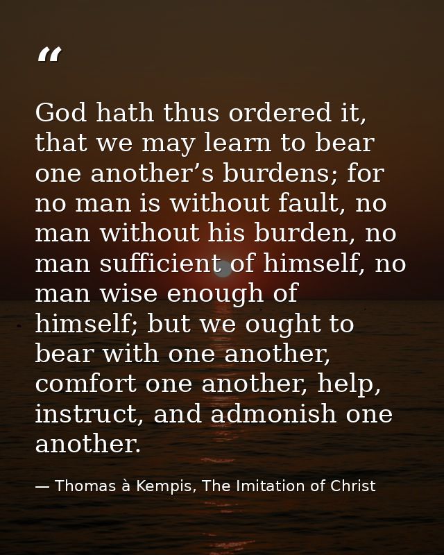 God hath thus ordered it, that we may learn to bear one another’s burdens; for no man is without fault, no man without h — Thomas à Kempis, The Imitation of Christ