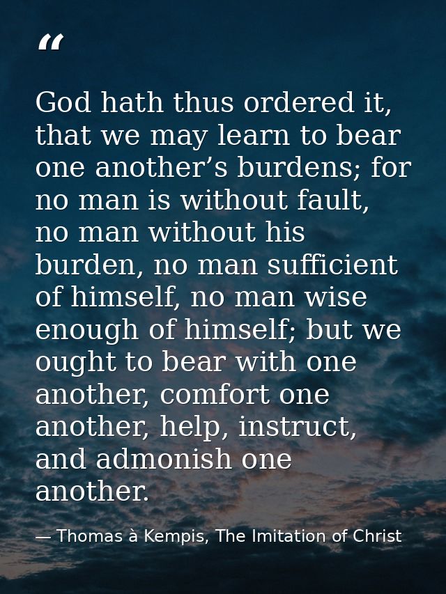 God hath thus ordered it, that we may learn to bear one another’s burdens; for no man is without fault, no man without h — Thomas à Kempis, The Imitation of Christ