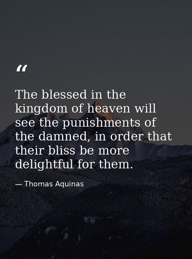 The blessed in the kingdom of heaven will see the punishments of the damned, in order that their bliss be more delightfu — Thomas Aquinas