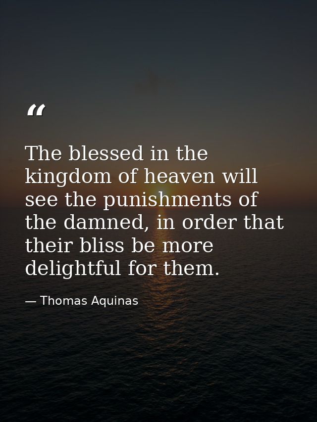 The blessed in the kingdom of heaven will see the punishments of the damned, in order that their bliss be more delightfu — Thomas Aquinas