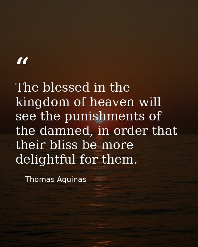 The blessed in the kingdom of heaven will see the punishments of the damned, in order that their bliss be more delightfu — Thomas Aquinas