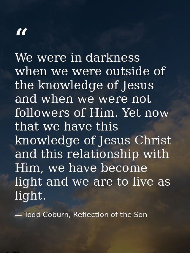 We were in darkness when we were outside of the knowledge of Jesus and when we were not followers of Him. Yet now that w — Todd Coburn, Reflection of the Son