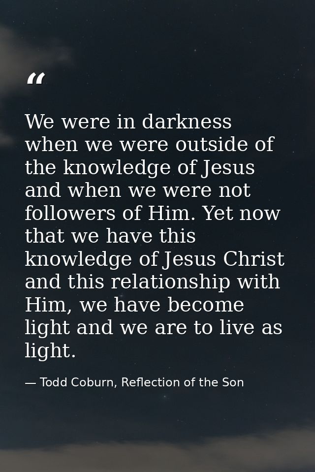 We were in darkness when we were outside of the knowledge of Jesus and when we were not followers of Him. Yet now that w — Todd Coburn, Reflection of the Son
