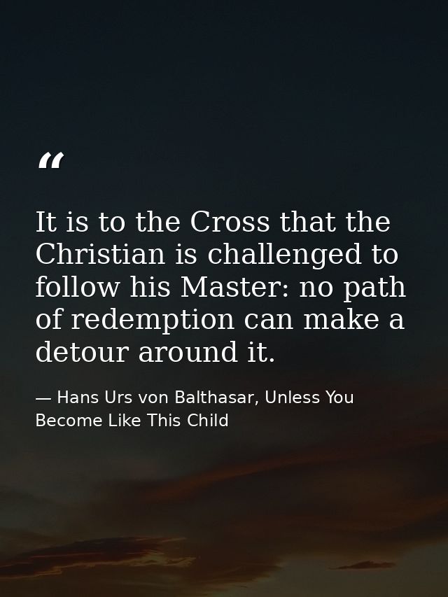 It is to the Cross that the Christian is challenged to follow his Master: no path of redemption can make a detour around — Hans Urs von Balthasar, Unless You Become Like This Child