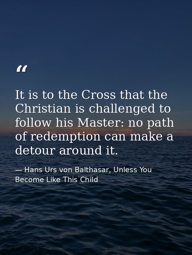 It is to the Cross that the Christian is challenged to follow his Master: no path of redemption can make a detour around — Hans Urs von Balthasar, Unless You Become Like This Child