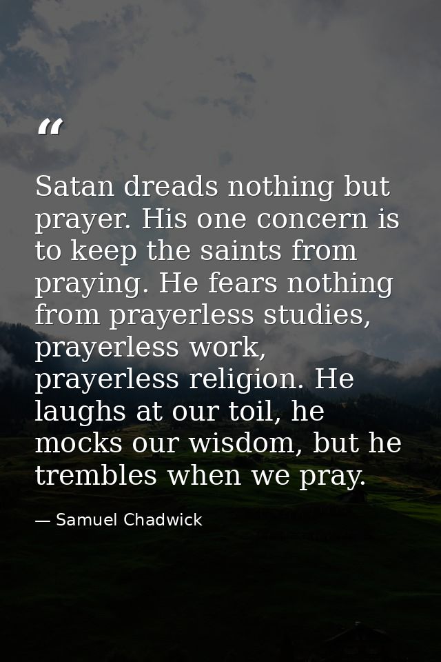 Satan dreads nothing but prayer. His one concern is to keep the saints from praying. He fears nothing from prayerless st — Samuel Chadwick