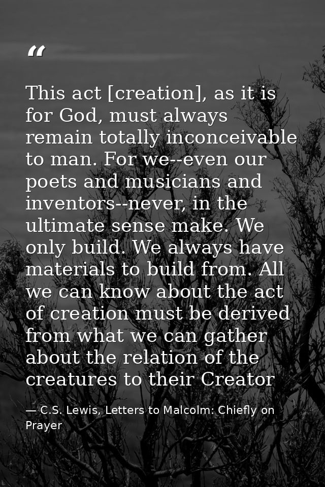 This act [creation], as it is for God, must always remain totally inconceivable to man. For we--even our poets and music — C.S. Lewis, Letters to Malcolm: Chiefly on Prayer