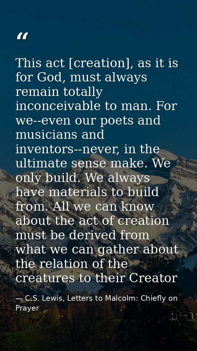 This act [creation], as it is for God, must always remain totally inconceivable to man. For we--even our poets and music — C.S. Lewis, Letters to Malcolm: Chiefly on Prayer