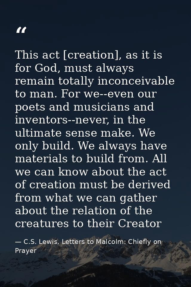 This act [creation], as it is for God, must always remain totally inconceivable to man. For we--even our poets and music — C.S. Lewis, Letters to Malcolm: Chiefly on Prayer