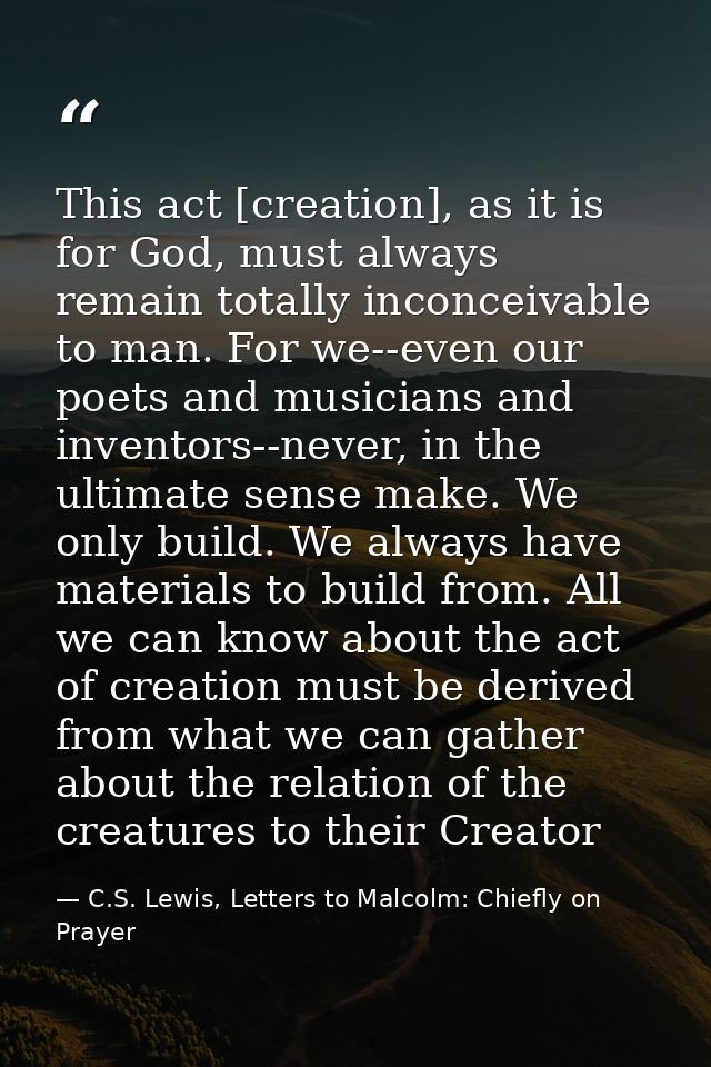 This act [creation], as it is for God, must always remain totally inconceivable to man. For we--even our poets and music — C.S. Lewis, Letters to Malcolm: Chiefly on Prayer