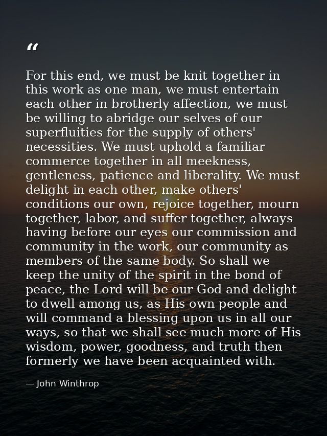 For this end, we must be knit together in this work as one man, we must entertain each other in brotherly affection, we  — John Winthrop