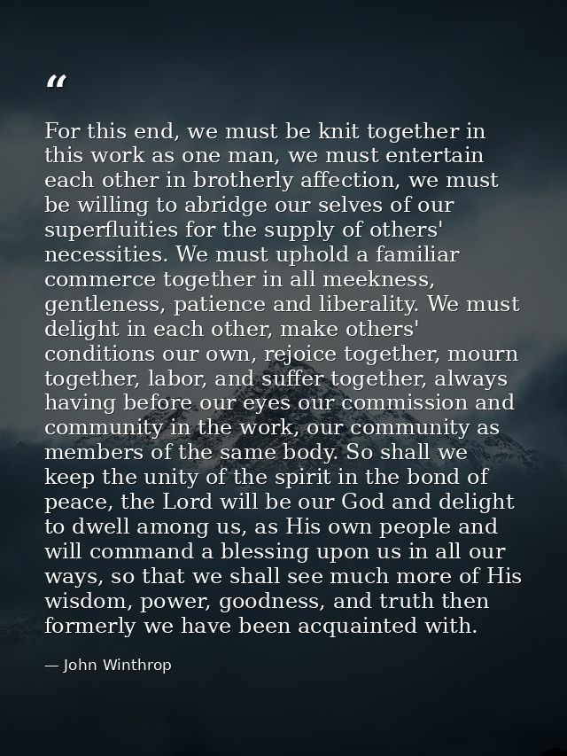 For this end, we must be knit together in this work as one man, we must entertain each other in brotherly affection, we  — John Winthrop