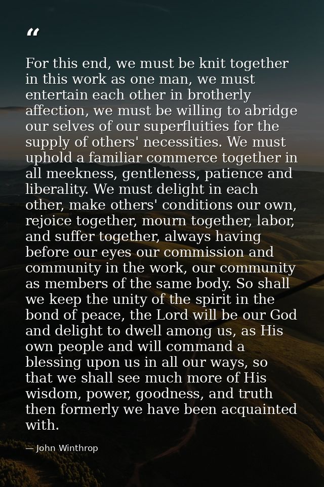 For this end, we must be knit together in this work as one man, we must entertain each other in brotherly affection, we  — John Winthrop