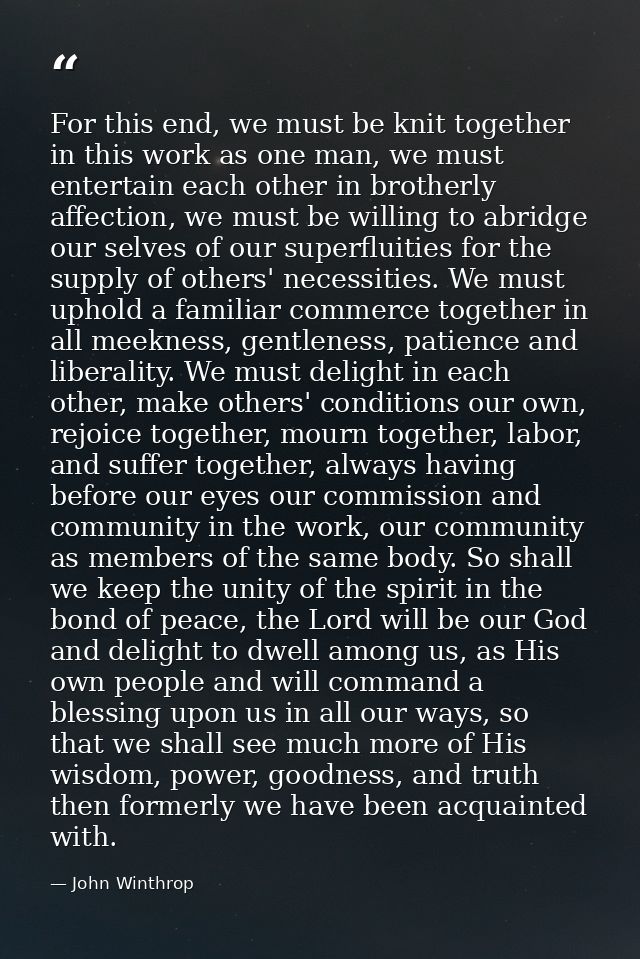 For this end, we must be knit together in this work as one man, we must entertain each other in brotherly affection, we  — John Winthrop