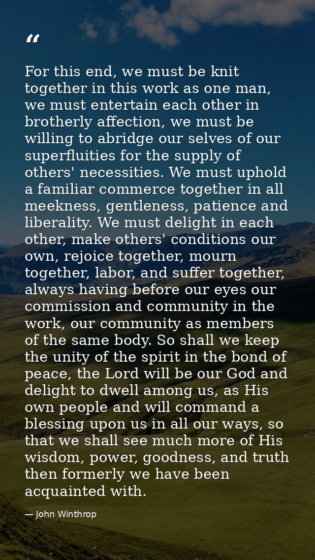 For this end, we must be knit together in this work as one man, we must entertain each other in brotherly affection, we  — John Winthrop