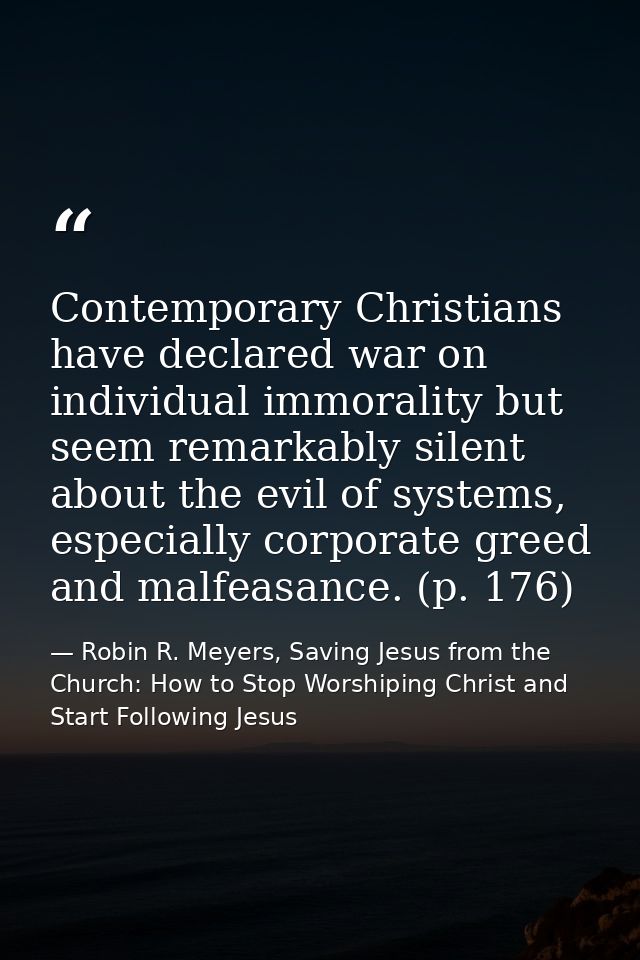 Contemporary Christians have declared war on individual immorality but seem remarkably silent about the evil of systems, — Robin R. Meyers, Saving Jesus from the Church: How to Stop Worshiping Christ and Start Following Jesus