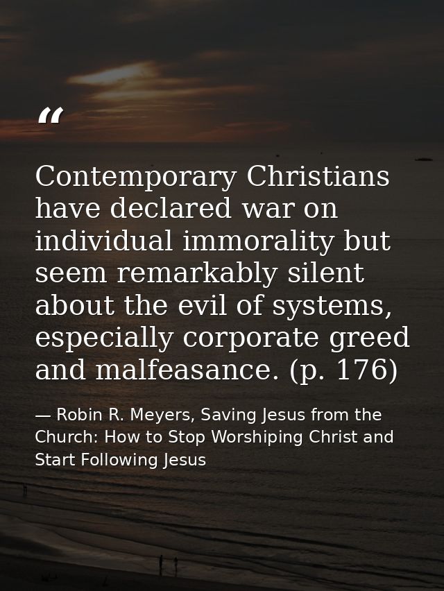 Contemporary Christians have declared war on individual immorality but seem remarkably silent about the evil of systems, — Robin R. Meyers, Saving Jesus from the Church: How to Stop Worshiping Christ and Start Following Jesus