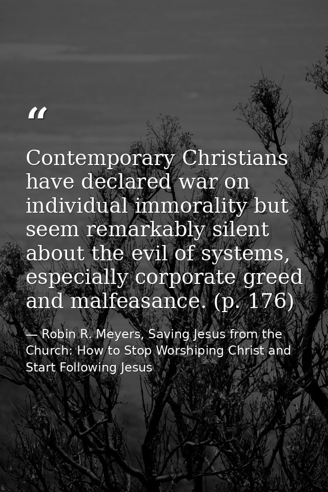 Contemporary Christians have declared war on individual immorality but seem remarkably silent about the evil of systems, — Robin R. Meyers, Saving Jesus from the Church: How to Stop Worshiping Christ and Start Following Jesus