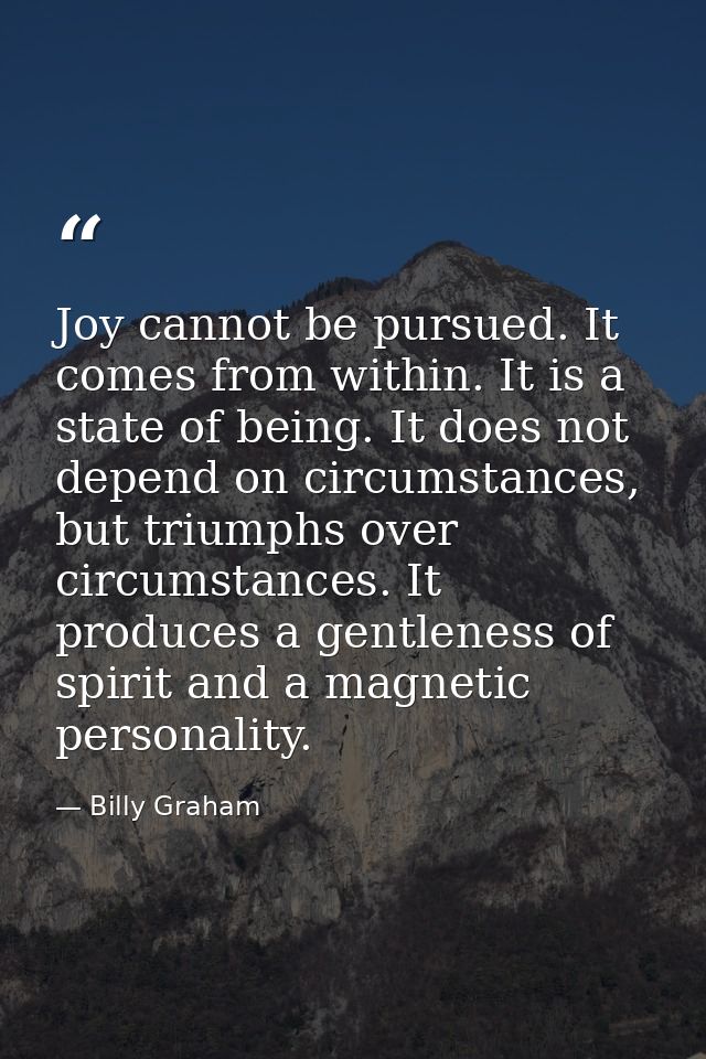 Joy cannot be pursued. It comes from within. It is a state of being. It does not depend on circumstances, but triumphs o — Billy Graham
