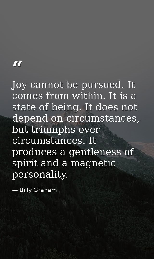 Joy cannot be pursued. It comes from within. It is a state of being. It does not depend on circumstances, but triumphs o — Billy Graham