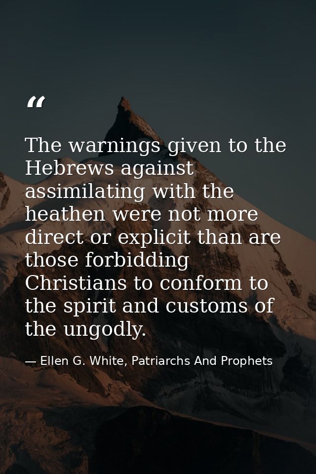 The warnings given to the Hebrews against assimilating with the heathen were not more direct or explicit than are those  — Ellen G. White, Patriarchs And Prophets